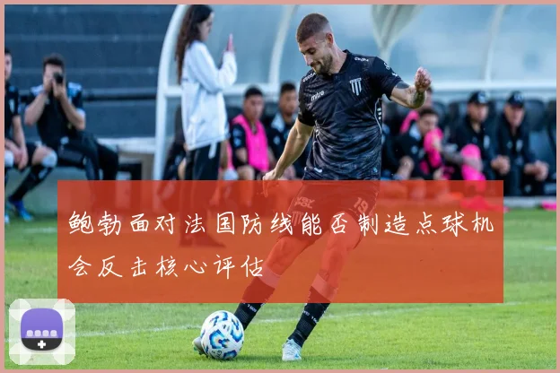 鲍勃面对法国防线能否制造点球机会反击核心评估