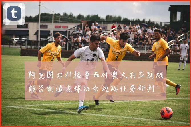 阿克图尔科格鲁面对澳大利亚防线能否制造点球机会边路任务研判