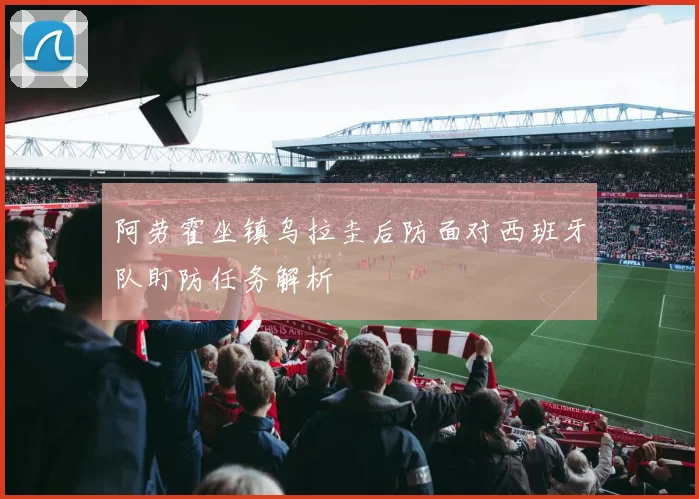 阿劳霍坐镇乌拉圭后防面对西班牙队盯防任务解析