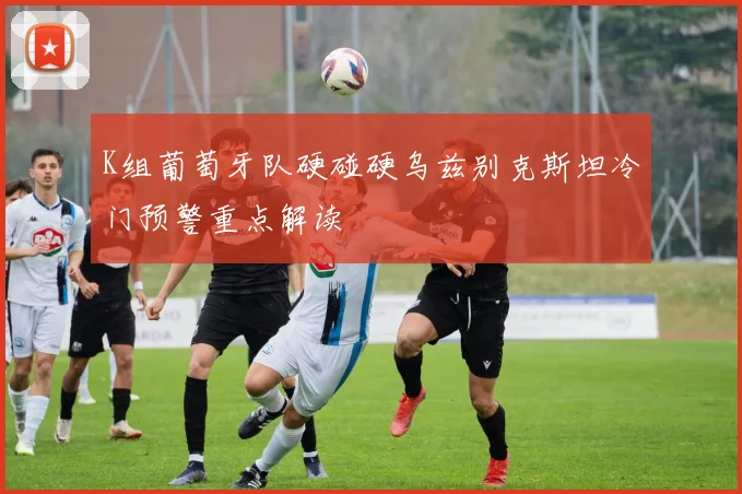K组葡萄牙队硬碰硬乌兹别克斯坦冷门预警重点解读