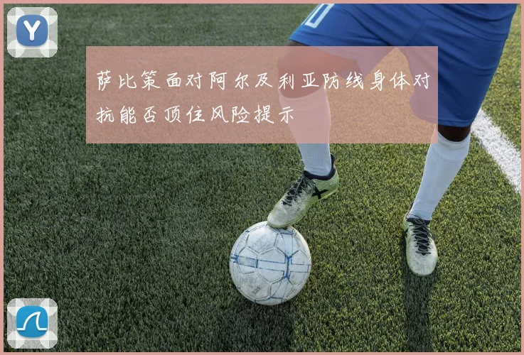 萨比策面对阿尔及利亚防线身体对抗能否顶住风险提示