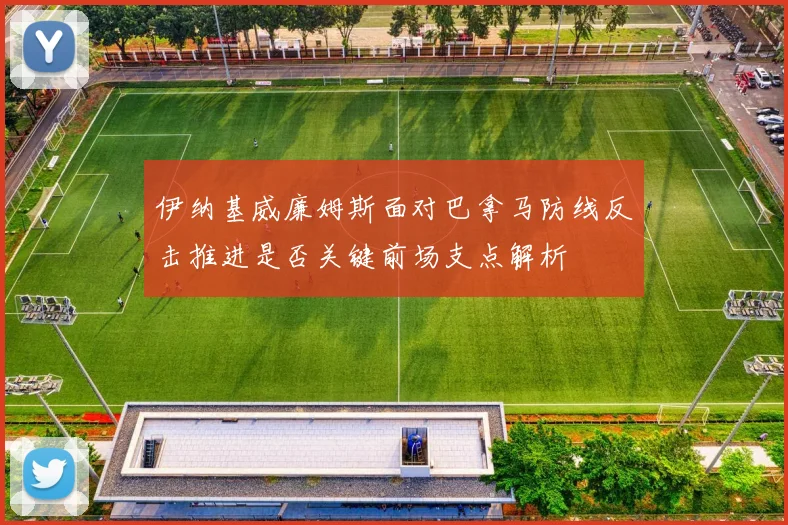伊纳基威廉姆斯面对巴拿马防线反击推进是否关键前场支点解析