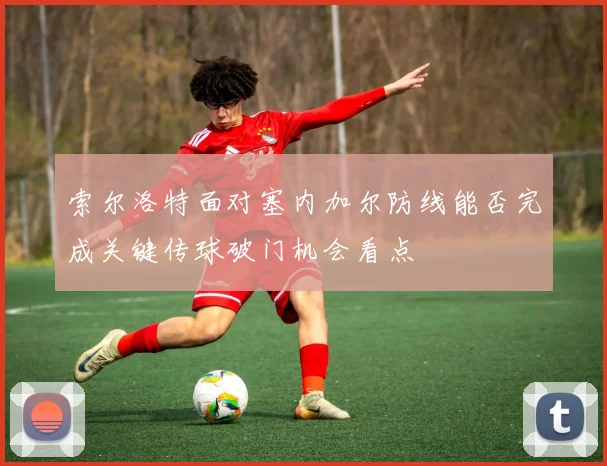 索尔洛特面对塞内加尔防线能否完成关键传球破门机会看点