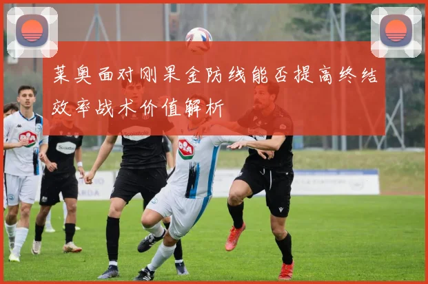 莱奥面对刚果金防线能否提高终结效率战术价值解析