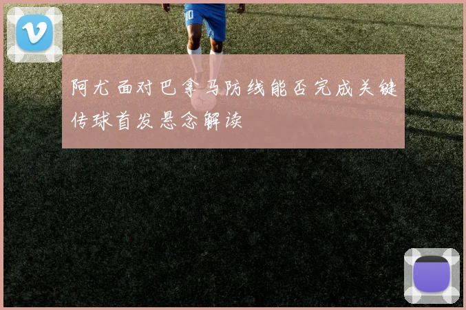 阿尤面对巴拿马防线能否完成关键传球首发悬念解读