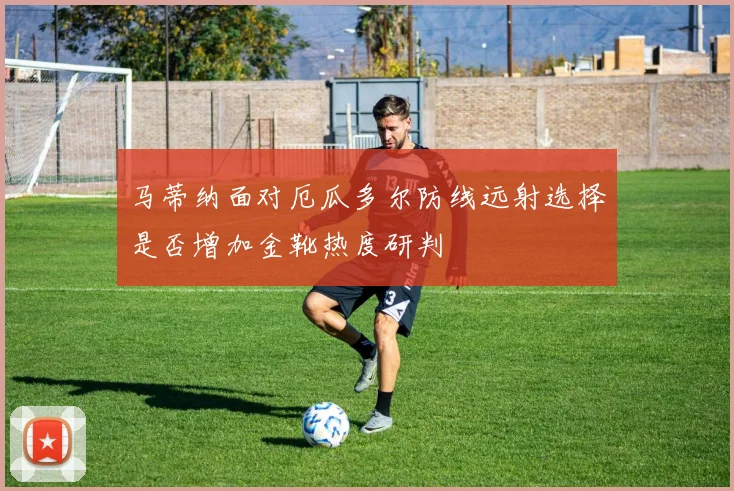马蒂纳面对厄瓜多尔防线远射选择是否增加金靴热度研判