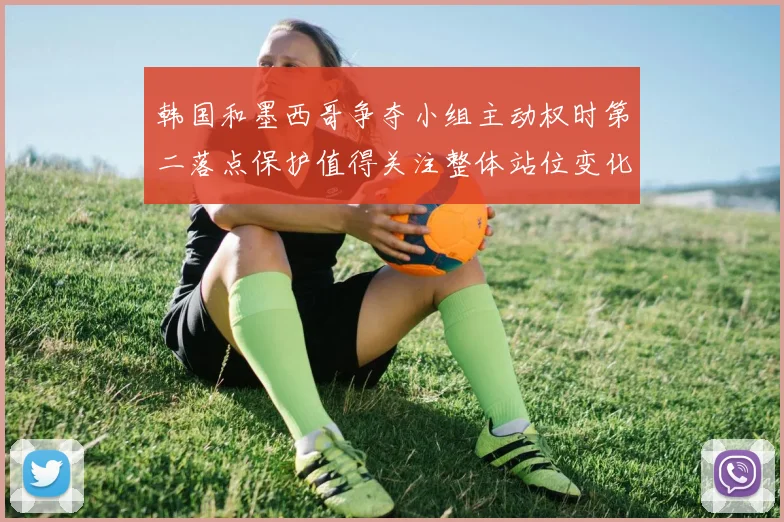 韩国和墨西哥争夺小组主动权时第二落点保护值得关注整体站位变化