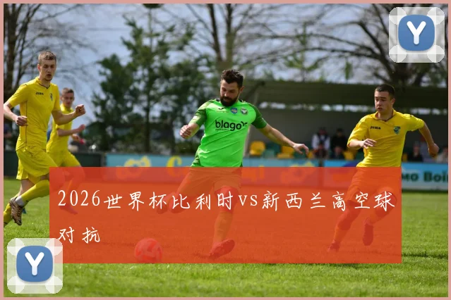 2026世界杯比利时vs新西兰高空球对抗