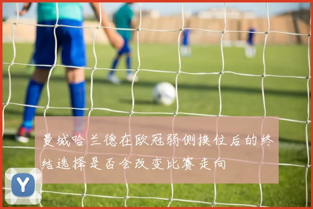 曼城哈兰德在欧冠弱侧换位后的终结选择是否会改变比赛走向