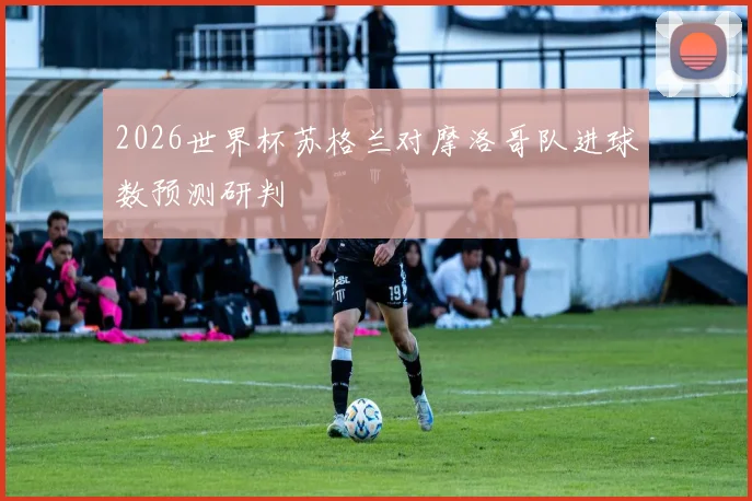 2026世界杯苏格兰对摩洛哥队进球数预测研判