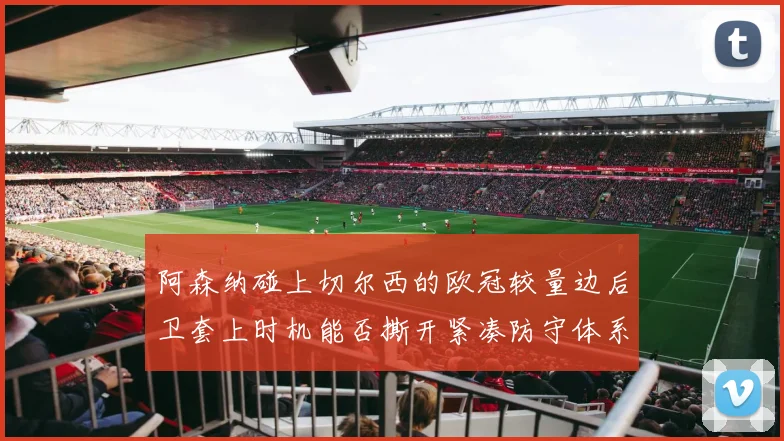 阿森纳碰上切尔西的欧冠较量边后卫套上时机能否撕开紧凑防守体系