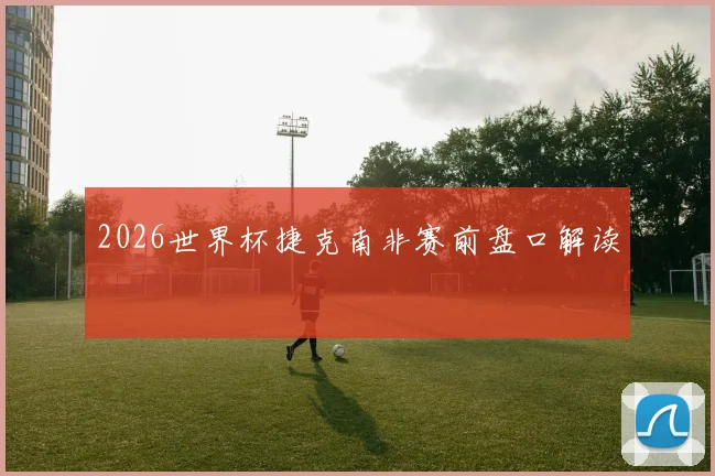2026世界杯捷克南非赛前盘口解读