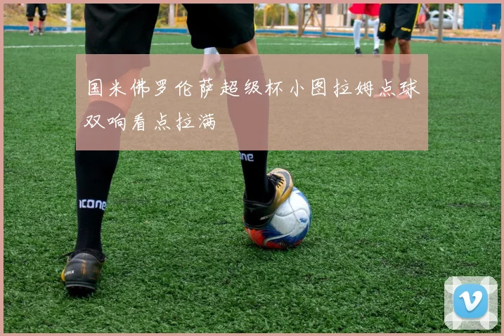 国米佛罗伦萨超级杯小图拉姆点球双响看点拉满