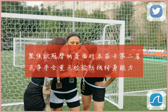 聚焦欧冠摩纳哥面对本菲卡第二落点争夺会重点检验防线转身能力