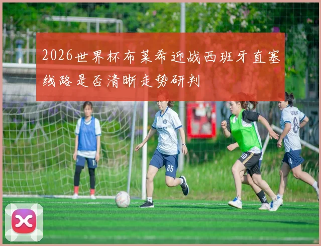 2026世界杯布莱希迎战西班牙直塞线路是否清晰走势研判
