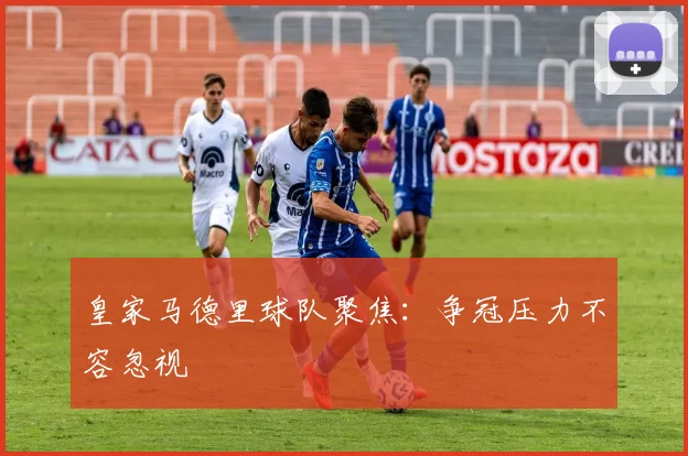 皇家马德里球队聚焦：争冠压力不容忽视