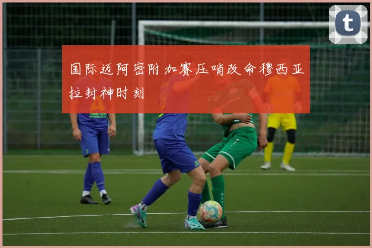 国际迈阿密附加赛压哨改命穆西亚拉封神时刻