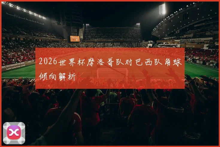 2026世界杯摩洛哥队对巴西队角球倾向解析