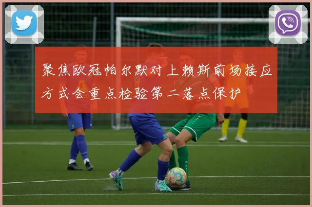 聚焦欧冠帕尔默对上赖斯前场接应方式会重点检验第二落点保护