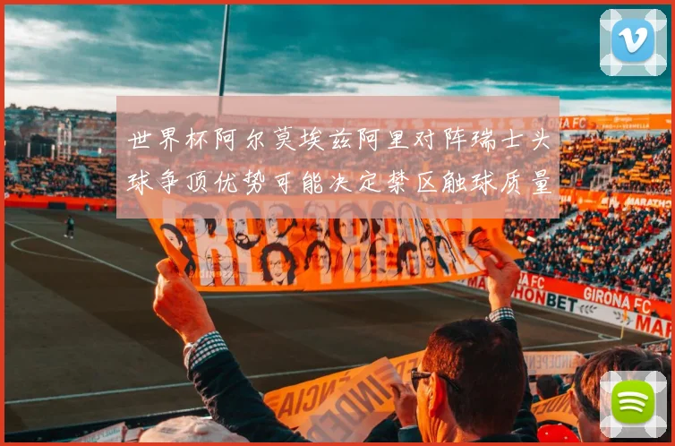 世界杯阿尔莫埃兹阿里对阵瑞士头球争顶优势可能决定禁区触球质量