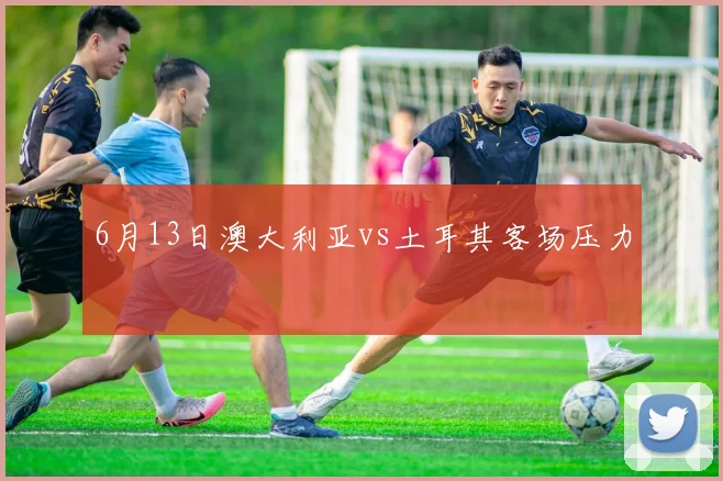 6月13日澳大利亚vs土耳其客场压力