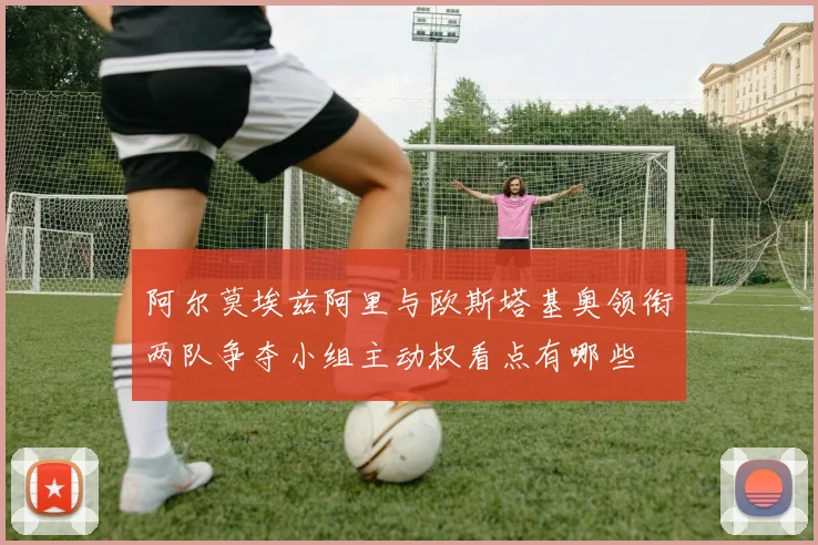 阿尔莫埃兹阿里与欧斯塔基奥领衔两队争夺小组主动权看点有哪些