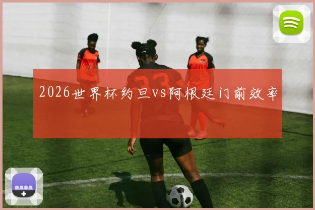 2026世界杯约旦vs阿根廷门前效率