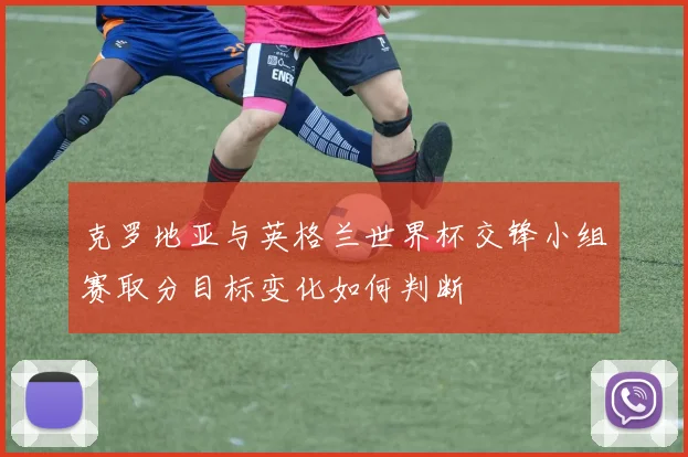 克罗地亚与英格兰世界杯交锋小组赛取分目标变化如何判断