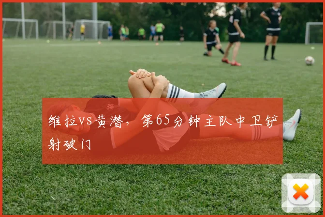 维拉vs黄潜，第65分钟主队中卫铲射破门