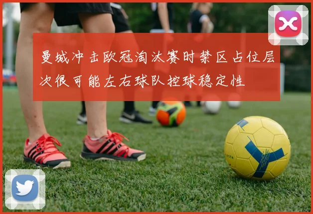 曼城冲击欧冠淘汰赛时禁区占位层次很可能左右球队控球稳定性
