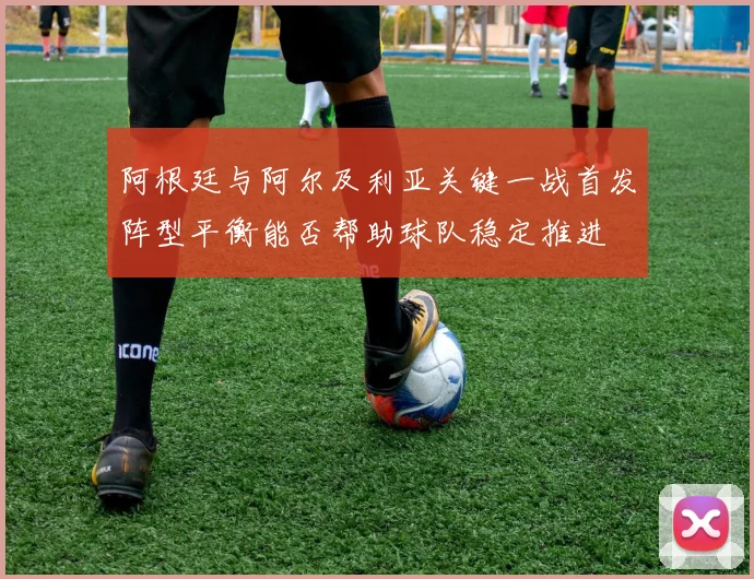 阿根廷与阿尔及利亚关键一战首发阵型平衡能否帮助球队稳定推进