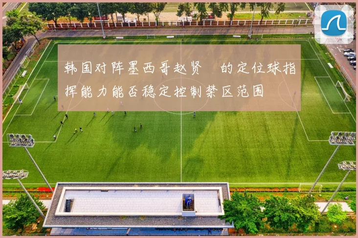 韩国对阵墨西哥赵贤祐的定位球指挥能力能否稳定控制禁区范围