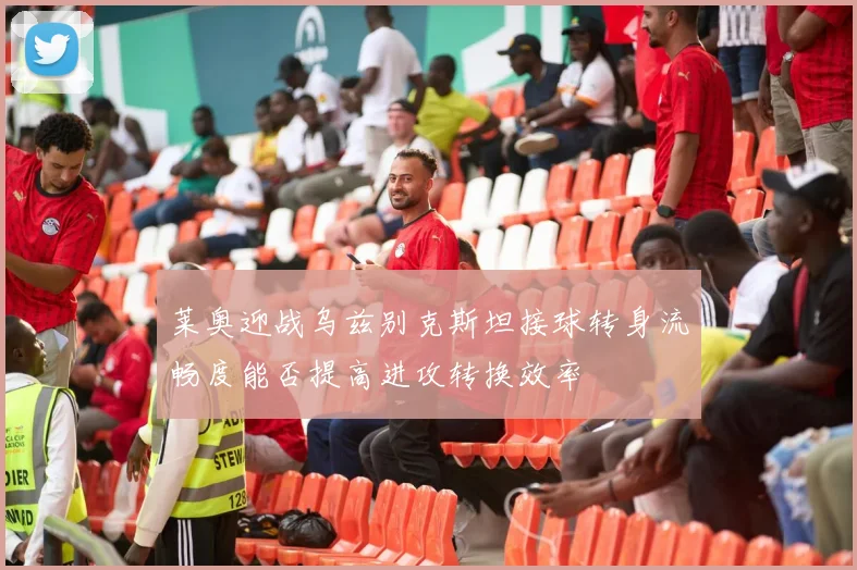 莱奥迎战乌兹别克斯坦接球转身流畅度能否提高进攻转换效率