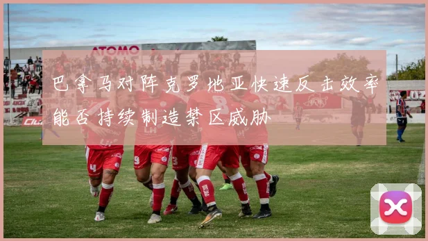 巴拿马对阵克罗地亚快速反击效率能否持续制造禁区威胁