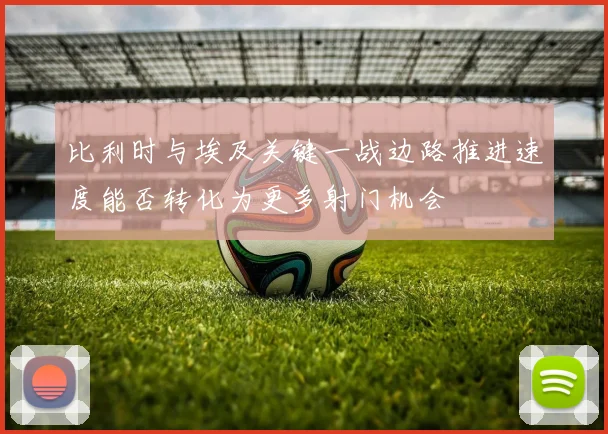 比利时与埃及关键一战边路推进速度能否转化为更多射门机会
